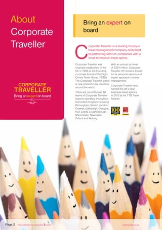 C
orporate Traveller is a leading boutique
travel management company dedicated
to partnering with UK companies with a
small to medium travel spend.
Corporate Traveller was
originally established in the
UK in 1999 as the founding
corporate brand of the Flight
Centre Travel Group (FCTG).
The Corporate Traveller brand
is now present in six countries
around the world.
There are currently over 60
teams of Corporate Traveller
experts operating throughout
the United Kingdom including:
Birmingham, Bristol, London,
Crawley, Edinburgh, Glasgow,
Hull, Leeds, Loughborough,
Manchester, Newcastle,
Oxford and Woking.
With an annual turnover
of £204 million, Corporate
Traveller UK remains known
for its personal service and
expert approach to travel
management.
Corporate Traveller was
named the UK’s best
business travel agency
in 2013 at the TTG Travel
Awards.
About
Corporate
Traveller
Bring an expert on
board
Page 2 The Collection by Corporate Traveller corptraveller.co.uk
 