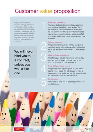 Customer value proposition
Dedicated travel expert
Your own dedicated expert will save you time
and be there should things go wrong. You’ll
receive local, personalised service 24/7 with
no call centres. Your travel expert understands
your unique requirements and takes care of all
your travel needs so you can focus on your core
business.
Savings guarantee
We guarantee to save you money. Our global
negotiating strength, unique product and airfare
expertise will deliver real savings to your bottom
line.
Choice of payment options
We offer you a choice of payment options. You
can pay for your travel by credit card or on
account to suit your business needs.
Control of your travel spend
We provide clear reporting with all your travel
spend in one place. We advise you on how to
save money now and show you the opportunities
for savings and efficiency in the future.
No contracts
We will never bind you to a contract, unless you
would like one.
1
2
4
3
5
We will never
bind you to
a contract,
unless you
would like
one.
Delivering a consistently
excellent customer experience
is at the heart of Corporate
Traveller’s service proposition.
We are passionate about travel
and form a partnership with you
to help your business achieve
its objectives. This is built the
foundation of five key benefits
delivered to every customer,
every day.
The Collection by Corporate Traveller Page 3
 