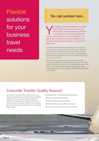 Flexible
solutions
for your
business
travel
needs
Y
ou require a travel management company
which delivers value for your business
travel spend. You want someone with the
knowledge and expertise to proactively
manage and advise you on your programme, be
vigilant about the security of your travellers and
generate savings-based solutions to benefit your
bottom line.
Corporate Traveller blends the expertise of our people, an
amazing product range and travel technology to assist you
to manage your travel and achieve greater efficiency and
savings. No call centres here... you’ll have a dedicated travel
expert who becomes so familiar with your travel, they’re like a
part of your own team.
With local, personal service at the forefront, Corporate
Traveller also delivers the benefits of being part of The Flight
Centre Travel Group, the world’s 3rd largest travel retailer. This
means we are able to use our global negotiating strength,
unique product and airfare expertise to deliver the best deals
in the market.
No call centres here...
Corporate Traveller Quality Assured
Our team of ‘One Best Way’ experts ensure our
business operates to a consistently high standard.
Together with our unique model of Business
Ownership, this places an unwavering focus on
assuring every Corporate Traveller client receives
service excellence. Key elements of our One Best
Way include:
✔ Independent – Excellence Standard Survey
✔ Client Relationship Managers
✔ One Best Way Operating System
✔ One Best Way training and development
✔ Internal Auditing and Financial Compliance
Page 4 The Collection by Corporate Traveller corptraveller.co.uk
 