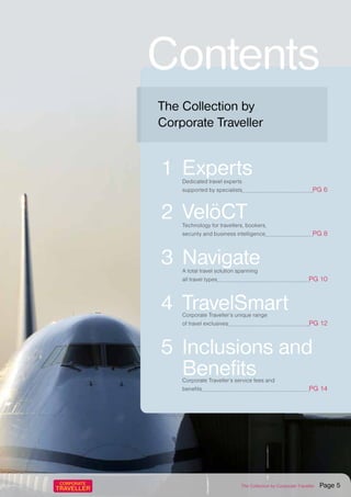 Contents
1	Experts	 Dedicated travel experts
supported by specialists PG 6
2	VelöCT	 Technology for travellers, bookers,
security and business intelligence PG 8
3	Navigate	 A total travel solution spanning
all travel types PG 10
4	TravelSmart	 Corporate Traveller’s unique range
of travel exclusives PG 12
5	Inclusions and
Benefits	 Corporate Traveller’s service fees and
benefits PG 14
The Collection by
Corporate Traveller
The Collection by Corporate Traveller Page 5
 
