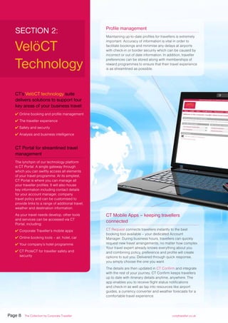 SECTION 2:
VelöCT
Technology
CT’s VelöCT technology suite
delivers solutions to support four
key areas of your business travel:
✔ Online booking and profile management
✔ The traveller experience
✔ Safety and security
✔ Analysis and business intelligence
CT Portal for streamlined travel
management
The lynchpin of our technology platform
is CT Portal. A single gateway through
which you can swiftly access all elements
of your travel programme. At its simplest,
CT Portal is where you can manage all
your traveller profiles. It will also house
key information including contact details
for your account manager, company
travel policy and can be customised to
provide links to a range of additional travel,
weather and destination information.
As your travel needs develop, other tools
and services can be accessed via CT
Portal, including:
✔ Corporate Traveller’s mobile apps
✔ Online booking tools – air, hotel, car
✔ Your company’s hotel programme
✔ CT ProteCT for traveller safety and
security
Profile management
Maintaining up-to-date profiles for travellers is extremely
important. Accuracy of information is vital in order to
facilitate bookings and minimise any delays at airports
with check-in or border security which can be caused by
incorrect or out of date information. In addition, traveller
preferences can be stored along with memberships of
reward programmes to ensure that their travel experience
is as streamlined as possible.
CT Mobile Apps – keeping travellers
connected
CT Request connects travellers instantly to the best
booking tool available – your dedicated Account
Manager. During business hours, travellers can quickly
request new travel arrangements, no matter how complex.
Your travel expert already knows everything about you
and combining policy, preference and profile will create
options to suit you. Delivered through quick response,
you simply choose the one you want.
The details are then updated in CT Confirm and integrate
with the rest of your journey. CT Confirm keeps travellers
up to date with itinerary details anytime, anywhere. The
app enables you to receive flight status notifications
and check-in as well as tap into resources like airport
guides, a currency converter and weather forecasts for a
comfortable travel experience.
Page 8 The Collection by Corporate Traveller corptraveller.co.uk
 