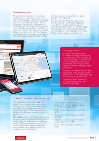 Technology Experts
Behind the scenes we have teams
dedicated to ensuring our own systems
and infrastructure are not only robust but
continually developed. This enables your
Account Manager to work productively
and efficiently in delivering your travel
solution with the right technology for peak
performance.
In addition, our Corporate Solutions area
is responsible for the development and
implementation of online booking solutions
and technology products for clients.
Corporate Traveller is committed to
ensuring these solutions are at the
forefront of the industry.
The combination of experienced and proactive
travel experts and technology can often be the
most powerful way to drive efficiency and leverage
savings. For some Corporate Traveller clients, it
makes sense to use an online booking tool for
selected elements of their travel. We work with you
to understand the makeup of your travel profile and
recommend the online booking solution which best
fits your needs. Unlike many other travel suppliers
your dedicated Account Manager is responsible for
ensuring that all bookings whether booked offline
or through an online tool are checked for quality
assurance prior to ticketing.
One of the major benefits of having Corporate
Traveller delivering a blended booking solution
is our ability to provide insightful management
information across both online and offline bookings.
This allows us to continually assess the data and
work with you to put in place strategies and policies
to have a positive impact on your bottom line.
As an important part of our role in supporting
your duty of care initiatives, we are committed to
providing you with the best resources and access
to global traveller security services. Corporate
Traveller have implemented processes, systems
and tools which allow your employees to travel with
peace of mind.
CT ProteCT combines a real time travel alert service
with traveller tracking capabilities so that if required,
we can quickly and easily locate and contact your
travellers. Whether the disruption to travel is minor
or major, traveller safety is paramount and this
technology allows us to support them when the
unexpected occurs. Key features:
✔ Itinerary based traveller tracking
✔ Colour coded, ‘risk map’ dashboard, powered
by iJET International, Inc. (iJET)
✔ GPS/mobile based traveller tracking (traveller
opt in)
✔ Global crisis communications process (email
and SMS)
✔ Subscription-based security alerts to travel
managers (powered by iJET)
✔ Security alerts available for travellers via CT
Portal
Online booking tools
CT ProteCT – traveller safety and security
The Collection by Corporate Traveller Page 9
 