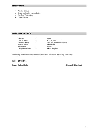 3
STRENGTHS
 Positive attitude
 Ready to shoulder responsibility
 Excellent Team player
 Quick Learner
PERSONAL DETAILS
Gender - Male
Date of Birth - 01/08/1989
Father’s Name - Sh. Om Prakash Sharma
Marital Status - Unmarried
Nationality - Indian
Language known - Hindi, English.
I do hereby declare that above mentioned facts are true to the best of my knowledge.
Date: 25/08/2016
Place: Bulandshahr (Dhanesh Bhardwaj)
 