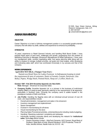 AMANMAHINDRU
OBJECTIVE
Career Objective is to land a full-time management position in a successful growth-oriented
company that will utilize my skills, abilities and experience to enhance its profitability.
STRENGTHS
16 years’ experience in Retail Garment Industry and handling Multi Brand Outlet. I have
enjoyed these years of hard work, challenges and growth, progressing from the position of
Marketing Executive to Manager (Showroom Management & Retail Operations). I have used
my management skills, contract negotiating skills, and space planning skills along with my
ability to analyze & manage multiple priorities, set goals and meet targets, while developing
and motivating sales staff, which has contributed immensely in my success and that of the
company.
WORK EXPERIENCE
April 2014 M/S S0LZ, ( Pamper Your Feet )
Started own Retail Store for Ladies Footwear in Indirapuram keeping in mind
the requirement & taste of customers. Deals in Formals, Causals, Partywear, Like
Bellys, Peptos, Wedge Heels, Pointed Heels, Sleep on’s, Loffers, Boots etc.
October 1997 –Feb 2014 Snowhite Apparels Ltd, New Delhi.
Role: Manager - Showroom & Corporate Sales
 Company Profile: Snowhite Apparels Ltd. is a pioneer in the business of multi-brand
retailing (MBO) of ready-to-wear garments catering to the requirements of all segments,
particularly in Northern India. Currently the company owns 8 outlets located in the
prestigious markets of Delhi and Simla.
 Job Profile: Handling the flagship store with an individual annual turnover of over 25
crore. Job responsibilities include:
 Overall administration, management and sales in the showroom
 Inventory management and replenishment
 Space management
 Involved in merchandising for all stores
 Visual merchandising for the store
 Planning Sales Promotional activities, schemes/discounts including media budgeting.
 Handling / Resolving customers’ complaints and redresses.
 Individually handling corporate clients and developing the network for institutional
sales. Some key clients include:
 Grasim Industries Limited – UltraTech Cements, ACC Cement, Royal Bank of
Scotland, State Bank of India, Bharat Petroleum, ICICI Prudential, Times Of
India, Aeroflot Airlines, Nestle India Ltd, W.H.O. etc
D-1245, Gaur Green Avenue, Abhay
Khand-2, Indirapuram, Gzb. U.P.
m: 9811201557
@: amanmahindru@yahoo.com
 