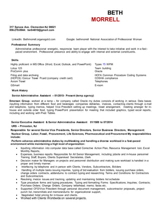 BETH
MORRELL
317 Spruce Ave. Clementon NJ 08021
856-278-0944: beth4810@gmail.com
Clementon, NJ 08021 | (H) 856-278-0944 | (C) 856-278-0944 | beth4810
LinkedIn: Bethmorrell.organogold.com Google: bethmorrell National Association of Professional Woman
Professional Summary
Administrative professional energetic, responsive team player with the interest to take initiative and work in a fast-
paced environment. Professional presence and ability to engage with internal and external constituents.
Skills
Highly proficient in MS Office (Word, Excel, Outlook, and PowerPoint) Types 75 WPM
Lotus 123 Team building
ProComm plus Oracle
Filing and data archiving HCFA Common Procedure Coding Systems
(HCPCS) Concur Travel Pcard (company credit card) COSHA compliance
Axiom Travel Telephones
GSmart E-room
Work History
Senior Administrative Assistant – 01/2015- Present (temp agency)
Emerson Group- worked at a temp – for company called Oracle my duties consists of working in various Data bases
inputting information from different food and beverages companies deliveries, invoices, contacting clients through e-mail
and telephone, typing memos, helped Vice President setting up meetings, travel arrangement, meeting arranger for in-
house and outside order food, typing PowerPoint presentation for meeting that included graphics, typed excel reports,
including and working with Pivot Tables.
Senior Executive Assistant & Senior Administrative Assistant 01/1989 to 07/2014
URS – Princeton, NJ
Responsible for several Senior Vice Presidents, Senior Directors, Senior Business Directors, Management:
Nuclear Group, Labor, Fossil, Procurement, Life Sciences, Pharmaceutical and Procurement My responsibilities
include:
Perform advance administrative duties by multitasking and handling a diverse workload in a fast-paced
environment while maintaining a high level of organization:
 Inputting information into computer data base called Corrective Action Plan, Resource Management tool, Excel
Monthly Reports,
 Expenses, business reports Responsible for All Senior Management, including jobsite and in-house personnel
Training Staff; Buyers, Clients Supervised Secretaries, Clerk
 Decision maker for Managers on projects and personnel distribution and making sure workload is handled in a
proper and timely manner.
 Interfacing by telephone and in person with Clients, Vendors, Subcontractors, Bidders
 Handling of multiple tasks issuing inquiries, typing of bid evaluation from bidders, issuing purchase orders,
change orders contracts, addendums to contract typing and researching Terms and Conditions for Contractors
and Subcontractors
 Resolving invoice issues and tracking, updating and maintaining bidders list schedule
 Type procedure forms and typing procedures. Typing and formatting Forms: Specifications; Inquiries; Contracts;
Purchase Orders; Change Orders; Company letterhead; memo; faxes etc.
 Supported CFO/Vice President through personal document management, subcontractor proposals, project
punch list, transmittals and memorandums for organizational support,
 Negotiated hotel pricing for in-house and clients.
 Worked with Clients Worldwide on several projects.
 
