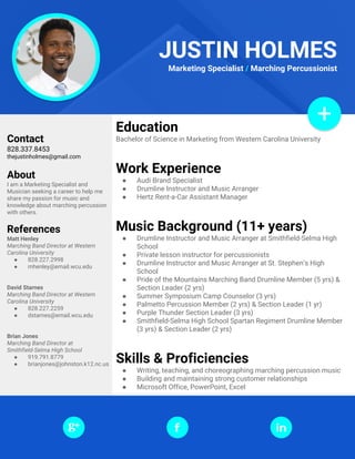 Education
Bachelor of Science in Marketing from Western Carolina University
Work Experience
● Audi Brand Specialist
● Drumline Instructor and Music Arranger
● Hertz Rent-a-Car Assistant Manager
Music Background (11+ years)
● Drumline Instructor and Music Arranger at Smithfield-Selma High
School
● Private lesson instructor for percussionists
● Drumline Instructor and Music Arranger at St. Stephen’s High
School
● Pride of the Mountains Marching Band Drumline Member (5 yrs) &
Section Leader (2 yrs)
● Summer Symposium Camp Counselor (3 yrs)
● Palmetto Percussion Member (2 yrs) & Section Leader (1 yr)
● Purple Thunder Section Leader (3 yrs)
● Smithfield-Selma High School Spartan Regiment Drumline Member
(3 yrs) & Section Leader (2 yrs)
Skills & Proficiencies
● Writing, teaching, and choreographing marching percussion music
● Building and maintaining strong customer relationships
● Microsoft Office, PowerPoint, Excel
Contact
828.337.8453
thejustinholmes@gmail.com
About
I am a Marketing Specialist and
Musician seeking a career to help me
share my passion for music and
knowledge about marching percussion
with others.
References
Matt Henley
Marching Band Director at Western
Carolina University
● 828.227.2998
● mhenley@email.wcu.edu
David Starnes
Marching Band Director at Western
Carolina University
● 828.227.2259
● dstarnes@email.wcu.edu
Brian Jones
Marching Band Director at
Smithfield-Selma High School
● 919.791.8779
● brianjones@johnston.k12.nc.us
JUSTIN HOLMES
Marketing Specialist / Marching Percussionist
 
