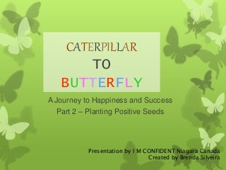 CATERPILLAR 
TO 
BUTTERFLY 
A Journey to Happiness and Success 
Part 2 – Planting Positive Seeds 
Presentation by I M CONFIDENT Niagara Canada 
Created by Brenda Silveira 
 