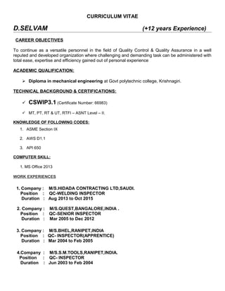 CURRICULUM VITAE
D.SELVAM (+12 years Experience)
CAREER OBJECTIVES
To continue as a versatile personnel in the field of Quality Control & Quality Assurance in a well
reputed and developed organization where challenging and demanding task can be administered with
total ease, expertise and efficiency gained out of personal experience
ACADEMIC QUALIFICATION:
 Diploma in mechanical engineering at Govt polytechnic college, Krishnagiri.
TECHNICAL BACKGROUND & CERTIFICATIONS:
 CSWIP3.1 (Certificate Number: 66983)
 MT, PT, RT & UT, RTFI – ASNT Level – II.
KNOWLEDGE OF FOLLOWING CODES:
1. ASME Section IX
2. AWS D1.1
3. API 650
COMPUTER SKILL:
1. MS Office 2013 Computer Skills
WORK EXPERIENCES
1. Company : M/S.HIDADA CONTRACTING LTD,SAUDI.
Position : QC-WELDING INSPECTOR
Duration : Aug 2013 to Oct 2015
2. Company : M/S.QUEST,BANGALORE,INDIA .
Position : QC-SENIOR INSPECTOR
Duration : Mar 2005 to Dec 2012
3. Company : M/S.BHEL,RANIPET,INDIA
Position : QC- INSPECTOR(APPRENTICE)
Duration : Mar 2004 to Feb 2005
4.Company : M/S.S.M.TOOLS,RANIPET,INDIA.
Position : QC- INSPECTOR
Duration : Jun 2003 to Feb 2004
 