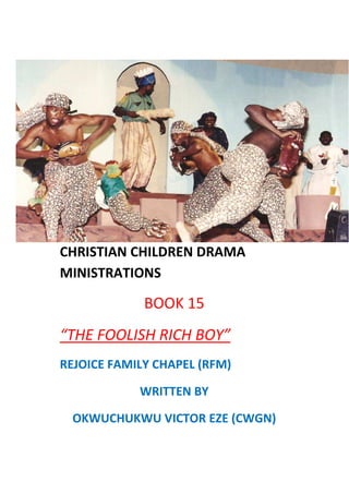 CHRISTIAN CHILDREN DRAMA
MINISTRATIONS
BOOK 15
“THE FOOLISH RICH BOY”
REJOICE FAMILY CHAPEL (RFM)
WRITTEN BY
OKWUCHUKWU VICTOR EZE (CWGN)
 