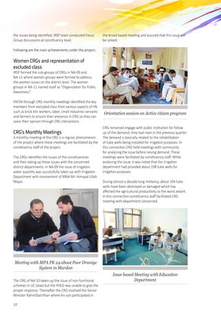 10
the issues being identified, IRSP team conducted Focus
Group discussions at constituency level.
Following are the main achievements under the project:
Women CRGs and representation of
excluded class
IRSP formed the sub-groups of CRGs in NA-09 and
NA-11 where women groups were formed to address
the women issues on the district level. The women
groups in NA-11 named itself as “Organization for Public
Awareness”.
FAFEN through CRG monthly meetings identified the key
members from excluded class from various aspects of life
such as brick kiln workers, labor, small industries servants
and farmers to ensure their presence in CRG so they can
voice their opinion through CRG interactions.
CRG’s Monthly Meetings
A monthly meeting of the CRG is a regular phenomenon
of the project where these meetings are facilitated by the
constituency staff of the project.
The CRGs identifies the issues of the constituencies
and then taking up these issues with the concerned
district departments. In NA-09 the issue of irrigation
water quantity was successfully taken-up with Irrigation
Department with involvement of MNA Mr. Himayat Ullah
Mayar.
Meeting with MPA PK 24 about Poor Dranige
System in Mardan
The CRG of NA-10 taken-up the issue of non-functional
schemes in UC Jalala but the PHED was unable to give the
proper response. Thereafter the CRG involved the Senior
Minister RahimDad Khan where his son participated in
the broad based meeting and assured that this issue will
be solved.
Orientation session on Active citizen program
CRG remained engage with public institution for follow
up of the demand; they had risen in the previous quarter.
The demand is basically related to the rehabilitation
of tube wells being installed for irrigation purposes. In
this connection CRG held meetings with community
for analyzing the issue before raising demand. These
meetings were facilitated by constituency staff. While
analyzing the issue, it was noted that the irrigation
department had provided about 198 tube wells for
irrigation purposes.
During almost a decade long militancy, about 104 tube
wells have been destroyed or damaged which has
affected the agricultural productivity to the worst extant.
In this connection constituency staff facilitated CRG
meeting with department concerned.
Issue based Meeting with Education
Department
 