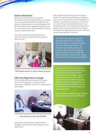 11
Election Observation
IRSP observed the by-election held in NA-09.
Constituency staff made dedicated efforts in a very short
time and successfully identified and profiled 44 active
citizens for deploying them in 214 polling stations of NA
09. All the observers were identified and profiled as per
the set criteria and ensure 100% participation in one-day
training on election observation.
The staff successfully collected the data during
observation and was shared with FAFEN Secretariat
within due time.
Orientation session on Active citizen program
CNIC/Vote Registration Campaign
IRSP identified and trained 31 observers for display
center of voter registration. 27 observers from 3
constituencies of Mardan and 10 from 2 constituencies of
Bajaur Agency.
Issue based meeting with NADRA
As part of this activity, IRSP also hosted observers’
trainings for observers from Swat, Shangla, Bunir and
Swabi district.
IRSP managed about 93 participants in 4 trainings at
Mardan. This activity was implemented on emergency
basis as the time span was too short for identification of
volunteers, ensuring their participation in training and
ensuring that they are submitting their reports as per
the guidelines given in the training. While observing the
display centers, it was noted that still there are gaps in
the electoral roll regarding variances in voters’ addresses,
names and polling stations concerned.
The CRG of NA-44 pressurized the
education department and political
administration to construct the school
latrines in GPS Nawan Killi as the
demand raised by the parents and
teachers. After series of meeting the
political administration brought the
NRC (an INGO) to construct the school
latrines and thus the issue was resolved.
The women CRG during its monthly
meeting came to know about the issue
faced by the beneficiaries of BISP.
The issue of these excluded women
were discussed by the CRG with the
assistant director of BISP where they
filed the complaint that post office is
deducting Rs. 150/installment as well
as the installment is also not given at
appropriate time.
This complaint was filed to head office by
the assistant director to be addressed.
 