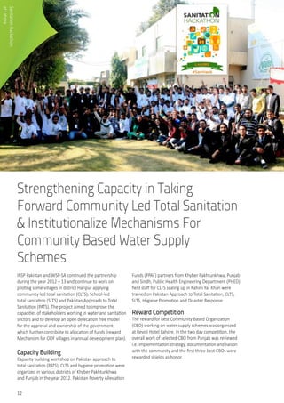 12
Strengthening Capacity in Taking
Forward Community Led Total Sanitation
& Institutionalize Mechanisms For
Community Based Water Supply
Schemes
IRSP Pakistan and WSP-SA continued the partnership
during the year 2012 – 13 and continue to work on
piloting some villages in district Haripur applying
community led total sanitation (CLTS), School-led
total sanitation (SLTS) and Pakistan Approach to Total
Sanitation (PATS). The project aimed to improve the
capacities of stakeholders working in water and sanitation
sectors and to develop an open defecation free model
for the approval and ownership of the government
which further contribute to allocation of funds (reward
Mechanism for ODF villages in annual development plan).
Capacity Building
Capacity building workshop on Pakistan approach to
total sanitation (PATS), CLTS and hygiene promotion were
organized in various districts of Khyber Pakhtunkhwa
and Punjab in the year 2012. Pakistan Poverty Alleviation
Funds (PPAF) partners from Khyber Pakhtunkhwa, Punjab
and Sindh, Public Health Engineering Department (PHED)
field staff for CLTS scaling up in Rahim Yar Khan were
trained on Pakistan Approach to Total Sanitation, CLTS,
SLTS, Hygiene Promotion and Disaster Response.
Reward Competition
The reward for best Community Based Organization
(CBO) working on water supply schemes was organized
at Revoli Hotel Lahore. In the two day competition, the
overall work of selected CBO from Punjab was reviewed
i.e. implementation strategy, documentation and liaison
with the community and the first three best CBOs were
rewarded shields as honor.
SanitationHackathon	
atLahore
 