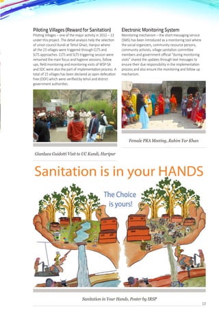 13
Piloting Villages (Reward for Sanitation)
Piloting Villages – one of the major activity in 2012 – 13
under this project. The detail analysis help the selection
of union council Kundi at Tehsil Ghazi, Haripur where
all the 23 villages were triggered through CLTS and
SLTS approaches. CLTS and SLTS triggering session were
remained the main focus and hygiene sessions, follow
ups, field monitoring and monitoring visits of WSP-SA
and SDC were also the part of implementation process. A
total of 15 villages has been declared as open defecation
free (ODF) which were verified by tehsil and district
government authorities.
Gianluca Guidotti Visit to UC Kundi, Haripur
Electronic Monitoring System
Monitoring mechanism – the short messaging service
(SMS) has been introduced as a monitoring tool where
the social organizers, community resource persons,
community activists, village sanitation committee
members and government official “during monitoring
visits” shared the updates through text messages to
ensure their due responsibility in the implementation
process and also ensure the monitoring and follow up
mechanism.
Female PRA Meeting, Rahim Yar Khan
Sanitation in Your Hands, Poster by IRSP
 