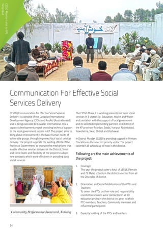 14
Communication For Effective Social
Services Delivery
CESSD (Communication for Effective Social Services
Delivery) is a project of the Canadian International
Development Agency (CIDA) and AusAid (Australian Aid)
and is being executed by Cowater International. It is a
capacity development project providing technical support
to the local government system in KP. The project aims to
bring about improvement in the basic human needs of
vulnerable groups through improved local social services
delivery. The project supports the existing efforts of the
Provincial Government. to improve the mechanisms that
enable effective services delivery at the District, Tehsil
and Circle levels and flexibility of the project to adopt
new concepts which work effectively in providing basic
social services.
Community Performance Scorecard, Katlang
The CESSD Phase 2 is working presently on basic social
services in 3 sectors i.e. Education, Health and Water
and sanitation with the support of local government
and its selected implementing partners in 8 district of
the KP province- Mardan, Swabi, Haripur, Abbottabad,
Nowshehra, Swat, Chitral and Peshawar.
In District Mardan CESSD is providing support in Primary
Education as the selected priority sector. The project
covered 435 schools up till now in the district.
Following are the main achievements of
the project:
1.	 Coverage:	
This year the project cover a total of 155 (83 female
and 72 Male) schools in the district selected from all
the 20 circles of district.
2.	 Orientation and Social Mobilization of the PTCs and
Teachers: 	
To orient the PTCs on their role and responsibility
orientation sessions were conducted in all 20
education circles in the district this year. In which
PTC members, Teachers, Community members and
influential participated.
3.	 Capacity building of the PTCs and teachers: 	
	
CESSDMonitor’svisittoGPS
TariqAbad
 
