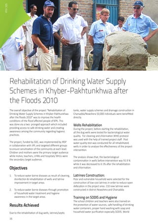 16
Rehabilitation of Drinking Water Supply
Schemes in Khyber-Pakhtunkhwa after
the Floods 2010
The overall objective of the project “Rehabilitation of
Drinking Water Supply Schemes in Khyber-Pakhtunkhwa
after the floods 2010” was to improve the health
conditions of the flood affected people of KPK. This
was done via a two- pronged approach which included
providing access to safe drinking water and creating
awareness among the community regarding hygienic
practices.
The project, funded by SDC, was implemented by IRSP
in collaboration with JIPL and targeted different groups
to ensure sensitization of the community at each level.
Children and mothers were the primary target audience
while molvis, teachers, LHWs and hospitals/ BHUs were
the secondary target audience.
Objectives
1.	 To reduce water borne diseases as result of cleaning,
disinfection & rehabilitation of wells and latrine
improvement in target areas.
2.	 To reduce water borne diseases through promotion
of household water treatment and hygiene
awareness in the target areas.
Results Achieved
Due to the rehabilitation of dug wells, latrines/septic
tanks, water supply schemes and drainage construction in
Charsadda/Nowshera 50,000 individuals were benefitted
directly.
Wells Rehabilitation
During the project, before starting the rehabilitation,
all the dug wells were tested for bacteriological water
quality.  For cleaning and chlorination WHO protocol
was used with the help of trained project staff.  Post
water quality test was conducted for all rehabilitated
wells in order to analyse the effectiveness of the project
intervention.
The analysis shows that, the bacteriological
contamination in wells before intervention was 91.9 %
while it was decreased to 6.1% after the rehabilitation
and chlorination.
Latrines Construction:	
Poor and vulnerable household were selected for the
construction of low cost latrines in order to reduce open
defecation in the project area. 210 new latrines were
constructed in district Nowshera and Charsadda.
Training on SODIS and Hygiene
The school children and teachers were also trained on
the protection of water sources, safe handling of drinking
water containers, proper hand washing with soap and
household water purification especially SODIS. World
SDCVisit
 