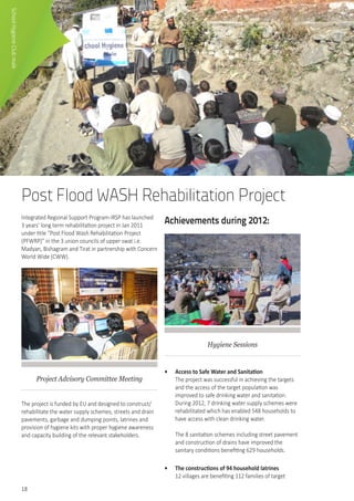 18
Post Flood WASH Rehabilitation Project
Integrated Regional Support Program-IRSP has launched
3 years’ long term rehabilitation project in Jan 2011
under title “Post Flood Wash Rehabilitation Project
(PFWRP)” in the 3 union councils of upper swat i.e.
Madyan, Bishagram and Tirat in partnership with Concern
World Wide (CWW).
Project Advisory Committee Meeting
The project is funded by EU and designed to construct/
rehabilitate the water supply schemes, streets and drain
pavements, garbage and dumping points, latrines and
provision of hygiene kits with proper hygiene awareness
and capacity building of the relevant stakeholders.
Achievements during 2012:
Hygiene Sessions
•	 Access to Safe Water and Sanitation
The project was successful in achieving the targets
and the access of the target population was
improved to safe drinking water and sanitation.
During 2012, 7 drinking water supply schemes were
rehabilitated which has enabled 548 households to
have access with clean drinking water.	
	
The 8 sanitation schemes including street pavement
and construction of drains have improved the
sanitary conditions benefiting 629 households.
•	 The constructions of 94 household latrines
12 villages are benefiting 112 families of target
SchoolHygieneClubmale
 