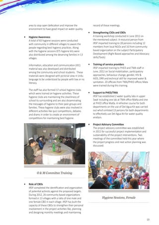 19
area to stop open defecation and improve the
environment to have good impact on water quality.
•	 Hygiene Awareness
A total of 83 hygiene sessions were conducted
with community in different villages to aware the
people regarding best hygienic practices. Along
with the hygiene sessions 875 hygiene kits were
also distributed among the deserving families in 13
villages. 	
	
Information, education and communication (IEC)
material was also developed and distributed
among the community and school students.  These
materials were designed with pictorial view in Urdu
language to be understood by people with low or no
literacy. 	
	
The staff has also formed 17 school hygiene clubs
which were trained on hygiene activities. These
hygiene clubs are maintaining the cleanliness of
school its surrounding and are also disseminating
the messages of hygiene to their peer groups and
families. These hygiene clubs were also involved in
different activities like quiz competitions, debates
and drams in order to create an environment of
competitions for maintaining best hygiene.
O & M Committee Training
•	 Role of CBOs
IRSP completed the identification and organization
of potential activists against the proposed targets.
During 2012, 26 community based organizations
formed in 13 villages with a ratio of one male and
one female CBO in each village. IRSP has built the
capacity of these CBOs to strengthen their personal
involvement in the project activities like, planning
and designing monthly meetings and maintaining
record of these meetings.
•	 Strengthening CSOs and CBOs
A training workshop conducted in June 2012 on
the mentioned subject. A resource person from
IRSP imparted training to 28 persons including 12
members from local NGOs and 16 from community
based organization on the subject Participatory
Development (Right Based approaches and Advocacy
skills/Tools)
•	 Training of service providers
IRSP imparted training to PHED and TMA staff in
June, 2012 on Social mobilization, participatory
approaches, behaviour change, gender, HIV &
AIDS, DRR and technical skill for improved water &
sanitation. 20 officials from TMA/PHED offices Mata
were trained during this training.
•	 Support to PHED/TMA
IRSP has established 2 water quality labs in upper
Swat including one lab at TMA office Matta and one
at PHED office Matta. A refresher course for both
departments on the use of Del-Agua Kit was carried
out which enlisted 13 persons for both departments
to effectively use Del-Agua Kit for water quality
analysis.
•	 Project Advisory Committee
The project advisory committee was established
in 2011 for successful project implementation and
sustainability of the project interventions. Two
meetings of the committee held this year where
the project progress and next action planning was
discussed.
Hygiene Sessions, Female
 
