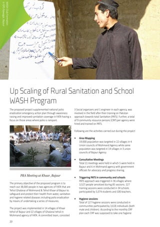 20
Up Scaling of Rural Sanitation and School
WASH Program
The proposed project supplemented national polio
eradication emergency action plan through awareness
raising and improved sanitation coverage in FATA having a
focus on those areas where polio is rampant.
PRA Meeting at Khaar, Bajaur
The primary objective of the proposed program is to
reach out 38,000 people in two agencies of FATA that are
Tehsil Ghalanai of Mohmand & Tehsil Khaar of Bajaur to
safeguard and protect their health from water, sanitation
and hygiene related diseases including polio eradication
by means of undertaking a series of measures.
The project was implemented in 14 villages of Khaar
tehsil of Bajaur and 22 villages of Ghalanai tehsil in
Mohmand agency of FATA. A committed team, consisted
3 Social organizers and 1 engineer in each agency, was
involved in the field after their training on Pakistan
approach towards total Sanitation (PATS). Further, a total
of 9 community resource persons (CRP) per agency were
hired and trained on PATS.
Following are the activities carried out during the project:
•	 Area Mapping
19,000 population was targeted in 22 villages in 4
Union councils of Mohmand Agency while same
population was targeted in 14 villages in 3 union
councils of Bajaur Agency
•	 Consultative Meetings
Total 11 meetings were held in which 5 were held in
Bajaur and 6 in Mohmand agency with government
officials for advocacy and progress sharing.
•	 Triggering PATS in community and schools
PATS approach was triggered in 36 villages where
3,527 people sensitized during 85 sessions. 127
training sessions were conducted in 34 schools
participated by 5,074 students and 100 teachers.
•	 Hygiene sessions
Total of 127 hygiene sessions were conducted in
communities participated by 3,618 individuals (both
male and children). According to the monthly CRP
plan each CRP was supposed to take one hygiene
WASHClubFormation	
inGPSNawagai,Bajaur
 