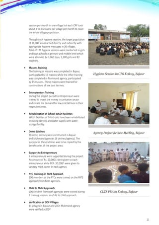 21
session per month in one village but each CRP took
about 3 to 4 sessions per village per month to cover
the whole village population. 	
	
Through such hygiene sessions the target population
of 38,000 was reached directly and indirectly with
appropriate hygiene messages in 36 villages. 	
Total of 121 hygiene sessions were conducted in girls
and boys schools at primary and middle level which
were attended by 3,060 boys, 2,180 girls and 82
teachers.
•	 Masons Training
The training of masons was completed in Bajaur,
participated by 15 masons while the other training
was completed in Mohmand agency, participated
by 15 masons. These masons were trained for
constructions of low cost latrines.
•	 Entrepreneurs Training
During the project period 6 entrepreneurs were
trained to invest the money in sanitation sector
and create the demand for low cost latrines in their
respective areas.
•	 Rehabilitation of School WASH Facilities
WASH facilities of 34 schools have been rehabilitated
including latrines and water supply with water
storage facility.
•	 Demo Latrines
18 demo latrines were constructed in Bajuar
and Mohmand agencies (9 latrines/agency). The
purpose of these latrines was to be copied by the
beneficiaries of the project area.  
•	 Support to Entrepreneurs
6 entrepreneurs were supported during the project.
An amount of Rs. 20,000/- were given to each
entrepreneur while PKR. 30,000/- were given to
sanitary mart owner in each agency.
•	 PTC  Training on PATS Approach
100 members of the PTCs were trained on the PATS
approach from both agencies.
•	 Child to Child Approach
100 children from both agencies were trained during
2 training sessions on child to child approach.
•	 Verification of ODF Villages
11 villages in Bajaur and 20 in Mohmand agency
were verified as ODF.
Hygiene Session in GPS Kotkay, Bajaur
Agency Project Review Meeting, Bajaur
CLTS PRA in Kotkay, Bajaur
 