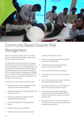 24
Community Based Disaster Risk
Management
Pakistan is vulnerable to disaster risks from a range of
hazards including earthquakes, floods, droughts, storms
& cyclones, landslides and tsunami.
The catastrophic floods of 2010, however, dramatically
emphasized the extent to which Pakistan is exposed to
the hydro-metrological hazards, especially flooding. In the
background of the recent disasters in Pakistan, IRSP and
Concern Worldwide have joined hands and initiated the
Community Based Disaster Risks Management (CBDRM)
project in District Charsadda since September 2011. The
goal of the project is to reduce the vulnerability of local
population to the disaster risks.
Following are the major achievements of the project:
•	 60 Awareness/mobilization meetings were held to
mobilize the masses regarding CBDRM
•	 19 DRM preparedness training were held where 805
teachers were trained
•	 22 follow-up meetings were held with teachers
regarding DRM plans developed
•	 243 schools benefitted from DRM preparedness
training
•	 64 village organizations were identified
•	 19 DMCs were formed and trained where 286
members of the DMCs were trained
•	 19 follow up meetings were held with these DMCs
for working on the DRM plans
•	 16 ERTs were formed and trained where 814
members were trained on CBDRM
•	 16 UC level DDR/Hazard plans were prepared
•	 1781 copies of IEC material was disseminated and
distributed
•	 3 district level advocacy seminars were held which
were participated by 211 participants
•	 Vulnerability assessment survey of 96 villages was
done to find out the possible DRR measures
•	 192 schemes were identified for reducing the
vulnerability of disaster including 89 de-siltation
schemes, 24 slab culverts, 16 pipe culverts and 54
protection walls
•	 80 de-siltation schemes have been completed so
far while other schemes are underway which will be
completed before deadlines
ERTMaleTraining
(FirstAid)
 