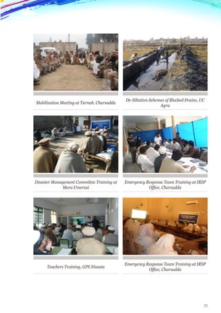 25
Mobilization Meeting at Tarnab, Charsadda
Disaster Management Committee Training at
Mera Umerzai
Teachers Training, GPS Nissata
De-Siltation Schemes of Blocked Drains, UC
Agra
Emergency Response Team Training at IRSP
Office, Charsadda
Emergency Response Team Training at IRSP
Office, Charsadda
 