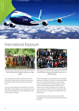 26
International Exposure
Visit to Himachal Pradesh, India (5-11 July,
2012)
Four members team of IRSP visited the district Kullu
of Himachal Pradesh India for experience sharing and
learning to visit the field area of Grassroots Institute
India.
This was a 5 days long field visit took place in July 2012.
IRSP officials visited different project implemented in the
fields of local self-governance, Rural Development and
Total Sanitation Campaign.
World Water Forum, Marseille, France (12-17
March, 2012)
The 6th World Water Forum gathered more than 35,000
participants in Marseille. The goal of the 6th World Water
Forum is to tackle the challenges our world is facing
and to bring water high on all political agendas. There
will be no sustainable development while the water
issues remain unsolved. Everywhere on the planet, for
all and everyone, the Right to Water (recognised by 189
states at the UN one year ago) must be guaranteed and
implemented.
Mr. Syed Shah Nasir (the executive director of IRSP)
participated in this event to represent the FANSA Pakistan
and IRSP.
WorldWaterForum
MarseilleFrance
 