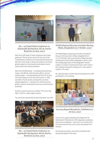 27
Rio + 20 United Nation Conference on
Sustainable Development, Rio de Janeiro
Brazil (20-22 June, 2012)
More than 100 Heads of State and government today
gathered in Rio de Janeiro, Brazil, for the start of the
United Nations Conference on Sustainable Development
(Rio+20), which seeks to shape new policies to promote
global prosperity, reduce poverty and advance social
equity and environmental protection.
More than 40,000 people – including parliamentarians,
mayors, UN officials, chief executive officers and civil
society leaders – are attending Rio+20 from 20-22 June.
The event follows on from the Earth Summit in 1992,
also held in Rio de Janeiro, during which countries
adopted Agenda 21 – a blueprint to rethink economic
growth, advance social equity and ensure environmental
protection.
Rio+20’s outcome document, entitled “The Future We
Want,” calls for a wide range of actions.
This event was represented by Syed Shah Nasir from IRSP.
Rio + 20 United Nation Conference on
Sustainable Development, Rio de Janeiro,
Brazil (20-22 June, 2012)
FANSA Regional Steering Committee Meeting,
Dhaka, Bangladesh (15-17 October, 2012)
The FANSA Regional Steering Committee meeting for
the year 2012 was held in Dhaka, Bangladesh from
15-17 of October 2012 and hosted by Village Education
and Resource Centre (VERC), Bangladesh, which is also
the hosting organisation of the Bangladesh national
chapter. A number of important decisions were made in
the meeting including the setting up of a new national
chapter in Sri Lanka.
Mr. Syed Shah Nasir and Mr. Muhammad Sohail from IRSP
participated in this meeting.
Learning Beyond Boundaries, Uzbekistan (21-
28 June, 2012)
As part of its capacity development programme for
Development Professionals, HIDC organized a weeklong
study visit to Uzbekistan – which has a rich history from
Timurid period and has a lot to share with people from
Pakistan.  
Mr. Muhammad Idrees, Fazal Ullah and Muhammad
Sohail participated in the event.
 