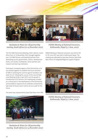 28
Sanitation & Water for All partnership
meeting, South Africa (12-14 November 2012)
The first SWA Partnership Meeting, held in Benoni, South
Africa from 12-14 November 2012, brought together
over 110 SWA Partners and potential partners from
developing country governments, donors, development
banks, civil society, multilaterals, sector partners and
research and learning institutions.
Participants reviewed progress of the Partnership so far
and worked together to establish the future direction
of SWA in achieving the common goal of sanitation and   
water for all. Following the success of the second High
Level Meeting (HLM) in April 2012 and the growth in
membership to 91 Partners, this meeting was situated
at a critical point in the development of the Partnership
and provided an opportunity to celebrate achievements,
take stock of lessons learnt and to set out a path for the
future.
This event was represented by Syed Shah Nasir from IRSP.
Sanitation & Water for All partnership
meeting South Africa (12-14 November 2012)
FANSA Meeting of National Conveners,
Kathmandu, Nepal (5-7 June, 2012)
FANSA Meeting of National Conveners was held at 5th
to 7th June 2012 was held in Kathmandu Nepal. The
meeting was attended by Executive Director Syed Shah
Nasir Khisro of Integrated Regional Support Program.
FANSA Meeting of National Conveners,
Kathmandu, Nepal (5-7 June, 2012)
 