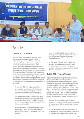 29
Articles
CSOs Network of Mardan
The 15th CSOs of District Mardan under the project
“promoting civil society participation in water
and sanitation governance in Pakistan” assessed
organizationally to know about their strength and
weaknesses in the development sector. For this
purpose two consecutive workshops were designed on
Organizational Capacity Need Assessment (OCAT) tool to
realistically figure out core areas of work with CSOs under
the project overall goal. Therefore, in 2011 five sessions
on i.e. Governance, Administration, Human and Financial
management, External Relation and Management
conducted. To overcome the challenges in these 5 sectors
they developed organizational development plan (ODP)
for five years. In 2012 their achievements are excellent so
far as under:-
•	 Among 14th CSOs Eight CSOs has established
and functional administration, HR, Management
and finance sections; providing support to the
organizational structure to achieve their goals.
•	 The seven CSOs working on different project with
different funding agencies i.e. USAID citizen voice,
Concern Worldwide, Unicef Peshawar etc. in WASH,
energy, democratic governance, livelihood in District
Mardan and Charsadda.
•	 A core committee is designed among 14th CSOs to
develop WASH profile of District Mardan for the
years of 2012; in which PDI, STEP and HST took the
lead role.
•	 Among 14th CSOs 12 CSOs adopted WASH as
their organizational priority to work in the sector
and reflected in their 5 years Organizational
Development Plans.
•	 In 2012 year PDI, SAIBAN, HRDO, FDF and FWF
arranged advocacy workshops on district level
to advocate provincial drinking water policy,
sanitation policy, and sanitary protocol with district
Government line agencies.
District WASH Forum of Mardan
The District CSOs Forum brought robust revolutionary
changes in District Mardan; amalgamating the
Government line departments and media into District
WASH forum. The changes can be observed from raising
the demand towards improving quality of water and
sanitation services in rural and urban parts of the district.
Now the District officials realized to integrate their work
with actual users’ demands and involve them in each
phase of their projects. There are certain achievements
of District WASH forum which explicit a roadmap of
ensuring good governance in water and sanitation sector.
1.	 Mapping WASH services and their operation is
considered Users and providers mutual responsibility
to make sure, and CSOs are considered as mediator
between them.
2.	 In 2012 the District WASH Forum is considered as
Government led initiative to strengthen coordination
in working relationship with CSOs. Avoid services
WASHForum
Meeting
 