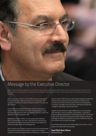 3
Message by the Executive Director
After 12 years of extensive experience in the field of water, sanitation and hygiene, IRSP knows how crucial and important the sector is. As
IRSP work demonstrates, poor municipal services can badly damage the health of poor communities living in the rural and remote areas of
Pakistan.
Every success buys a ticket to a more difficult journey. Looking back
to the previous years makes me a proud man. The outreach, staff
capacities and donors trust clearly indicates that IRSP is moving in the
right direction.
The hardships of emergencies have given birth to a new breed of
experts. The youth has matured enough to sustain pressure during
work-load and support the senior management. The mix of youth and
experience is the driving force in IRSP.  
Reflecting on the year of 2012, I am very proud and humbled by
IRSP’s accomplishments. Our team, working hand in hand with the
communities that we serve has overcome barriers and obstacles to
achieve the targets set by the funding agencies.
We are continuously striving to improve the lives of the disadvantaged
communities by variety of interventions ranging from emergency
response to infrastructure development and advocacy. In collaboration
with our partners, IRSP has been implementing integrated development
projects across the province, which empowers and supports poor
and rural communities to be the authors of their own development.
It has been a privilege to see communities utilizing and building their
strengths to take greater control of their lives.
Together we will continue to make a difference to our communities,
staff, volunteers, community leaders, and members. I would like to
extend my deepest appreciation to the IRSP team for their commitment
to their work. They are the driving force of IRSP’s efforts to overcome
challenges to effectively implement our projects in difficult terrains and
circumstances and to achieve the targets.
As we look forward to serve the disadvantaged communities, it is your
support that makes IRSP’s work possible.	
Syed Shah Nasir Khisro
Executive Director
 