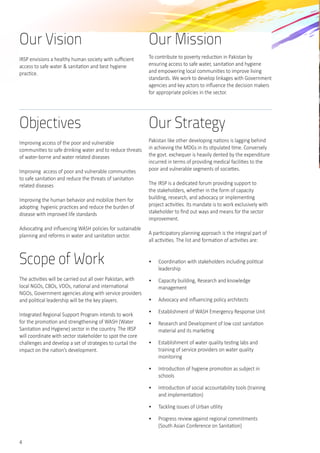 4
Objectives
Improving access of the poor and vulnerable
communities to safe drinking water and to reduce threats
of water-borne and water related diseases
Improving  access of poor and vulnerable communities
to safe sanitation and reduce the threats of sanitation
related diseases
Improving the human behavior and mobilize them for
adopting  hygienic practices and reduce the burden of
disease with improved life standards
Advocating and influencing WASH policies for sustainable
planning and reforms in water and sanitation sector.
Scope of Work
The activities will be carried out all over Pakistan, with
local NGOs, CBOs, VDOs, national and international
NGOs, Government agencies along with service providers
and political leadership will be the key players.  
Integrated Regional Support Program intends to work
for the promotion and strengthening of WASH (Water
Sanitation and Hygiene) sector in the country. The IRSP
will coordinate with sector stakeholder to spot the core
challenges and develop a set of strategies to curtail the
impact on the nation’s development.  	
Our Strategy
Pakistan like other developing nations is lagging behind
in achieving the MDGs in its stipulated time. Conversely
the govt. exchequer is heavily dented by the expenditure
incurred in terms of providing medical facilities to the
poor and vulnerable segments of societies.
The IRSP is a dedicated forum providing support to
the stakeholders, whether in the form of capacity
building, research, and advocacy or implementing
project activities. Its mandate is to work exclusively with
stakeholder to find out ways and means for the sector
improvement.  
A participatory planning approach is the integral part of
all activities. The list and formation of activities are:	
•	 Coordination with stakeholders including political
leadership
•	 Capacity building, Research and knowledge
management
•	 Advocacy and influencing policy architects
•	 Establishment of WASH Emergency Response Unit
•	 Research and Development of low cost sanitation
material and its marketing
•	 Establishment of water quality testing labs and
training of service providers on water quality
monitoring
•	 Introduction of hygiene promotion as subject in
schools
•	 Introduction of social accountability tools (training
and implementation)
•	 Tackling issues of Urban utility
•	 Progress review against regional commitments
(South Asian Conference on Sanitation)
Our Vision
IRSP envisions a healthy human society with sufficient
access to safe water & sanitation and best hygiene
practice.
Our Mission
To contribute to poverty reduction in Pakistan by   
ensuring access to safe water, sanitation and hygiene
and empowering local communities to improve living
standards. We work to develop linkages with Government
agencies and key actors to influence the decision makers
for appropriate policies in the sector.
 