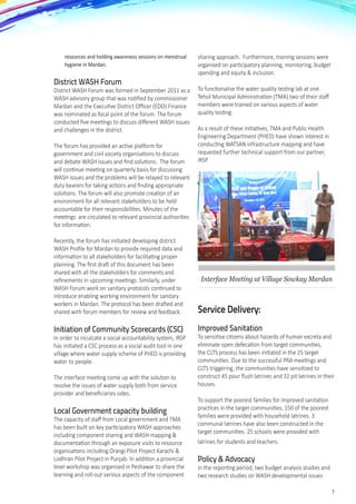 7
resources and holding awareness sessions on menstrual
hygiene in Mardan.
District WASH Forum	
District WASH Forum was formed in September 2011 as a
WASH advisory group that was notified by commissioner
Mardan and the Executive District Officer (EDO) Finance
was nominated as focal point of the forum. The forum
conducted five meetings to discuss different WASH issues
and challenges in the district.
The forum has provided an active platform for
government and civil society organisations to discuss
and debate WASH issues and find solutions.  The forum
will continue meeting on quarterly basis for discussing
WASH issues and the problems will be relayed to relevant
duty bearers for taking actions and finding appropriate
solutions. The forum will also promote creation of an
environment for all relevant stakeholders to be held
accountable for their responsibilities. Minutes of the
meetings  are circulated to relevant provincial authorities
for information.
Recently, the forum has initiated developing district
WASH Profile for Mardan to provide required data and
information to all stakeholders for facilitating proper
planning. The first draft of this document has been
shared with all the stakeholders for comments and
refinements in upcoming meetings. Similarly, under
WASH Forum work on sanitary protocols continued to
introduce enabling working environment for sanitary
workers in Mardan. The protocol has been drafted and
shared with forum members for review and feedback.
Initiation of Community Scorecards (CSC)
In order to inculcate a social accountability system, IRSP
has initiated a CSC process as a social audit tool in one
village where water supply scheme of PHED is providing
water to people.
The interface meeting come up with the solution to
resolve the issues of water supply both from service
provider and beneficiaries sides.
Local Government capacity building
The capacity of staff from Local government and TMA
has been built on key participatory WASH approaches
including component sharing and WASH mapping &
documentation through an exposure visits to resource
organisations including Orangi Pilot Project Karachi &
Lodhran Pilot Project in Punjab. In addition a provincial
level workshop was organised in Peshawar to share the
learning and roll-out various aspects of the component
sharing approach.  Furthermore, training sessions were
organised on participatory planning, monitoring, budget
spending and equity & inclusion.
To functionalise the water quality testing lab at one
Tehsil Municipal Administration (TMA) two of their staff
members were trained on various aspects of water
quality testing.  
As a result of these initiatives, TMA and Public Health
Engineering Department (PHED) have shown interest in
conducting WATSAN infrastructure mapping and have
requested further technical support from our partner,
IRSP.  
Interface Meeting at Village Sowkay Mardan
Service Delivery:
Improved Sanitation
To sensitise citizens about hazards of human excreta and
eliminate open defecation from target communities,
the CLTS process has been initiated in the 25 target
communities. Due to the successful PRA meetings and
CLTS triggering, the communities have sensitized to
construct 45 pour flush latrines and 32 pit latrines in their
houses.
To support the poorest families for improved sanitation
practices in the target communities, 150 of the poorest
families were provided with household latrines. 3
communal latrines have also been constructed in the
target communities. 25 schools were provided with
latrines for students and teachers.
Policy & Advocacy
In the reporting period, two budget analysis studies and
two research studies on WASH developmental issues
 