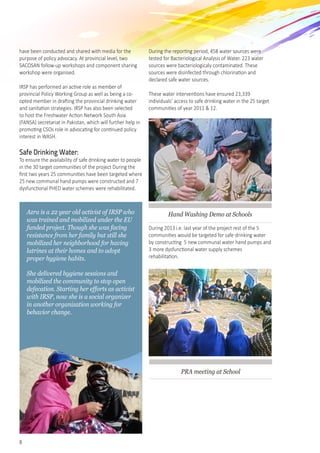 8
have been conducted and shared with media for the
purpose of policy advocacy. At provincial level, two
SACOSAN follow-up workshops and component sharing
workshop were organised.
IRSP has performed an active role as member of
provincial Policy Working Group as well as being a co-
opted member in drafting the provincial drinking water
and sanitation strategies. IRSP has also been selected
to host the Freshwater Action Network South Asia
(FANSA) secretariat in Pakistan, which will further help in
promoting CSOs role in advocating for continued policy
interest in WASH.
Safe Drinking Water:
To ensure the availability of safe drinking water to people
in the 30 target communities of the project During the
first two years 25 communities have been targeted where
25 new communal hand pumps were constructed and 7
dysfunctional PHED water schemes were rehabilitated.  
During the reporting period, 458 water sources were
tested for Bacteriological Analysis of Water. 223 water
sources were bacteriologicaly contaminated. These
sources were disinfected through chlorination and
declared safe water sources.
These water interventions have ensured 23,339
individuals’ access to safe drinking water in the 25 target
communities of year 2011 & 12.
Hand Washing Demo at Schools
During 2013 i.e. last year of the project rest of the 5
communities would be targeted for safe drinking water
by constructing  5 new communal water hand pumps and
3 more dysfunctional water supply schemes
rehabilitation.
PRA meeting at School
Azra is a 22 year old activist of IRSP who
was trained and mobilized under the EU
funded project. Though she was facing
resistance from her family but still she
mobilized her neighborhood for having
latrines at their homes and to adopt
proper hygiene habits.
She delivered hygiene sessions and
mobilized the community to stop open
defecation. Starting her efforts as activist
with IRSP, now she is a social organizer
in another organization working for
behavior change.
 