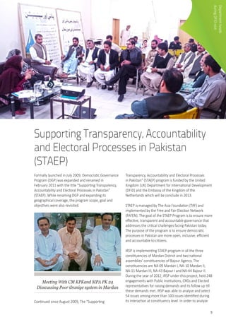 9
Supporting Transparency, Accountability
and Electoral Processes in Pakistan
(STAEP)
Formally launched in July 2009, Democratic Governance
Program (DGP) was expanded and renamed in
February 2011 with the title “Supporting Transparency,
Accountability and Electoral Processes in Pakistan”
(STAEP). While renaming DGP and expanding its
geographical coverage, the program scope, goal and
objectives were also revisited.
Meeting With CM KPKand MPA PK 24
Disscussing Poor dranige system in Mardan
Continued since August 2009, The “Supporting
Transparency, Accountability and Electoral Processes
in Pakistan” (STAEP) program is funded by the United
Kingdom (UK) Department for International Development
(DFID) and the Embassy of the Kingdom of the
Netherlands which will be conclude in 2013.
STAEP is managed by The Asia Foundation (TAF) and
implemented by the Free and Fair Election Network
(FAFEN). The goal of the STAEP Program is to ensure more
effective, transparent and accountable governance that
addresses the critical challenges facing Pakistan today.
The purpose of the program is to ensure democratic
processes in Pakistan are more open, inclusive, efficient
and accountable to citizens.
IRSP is implementing STAEP program in all the three
constituencies of Mardan District and two national
assemblies’ constituencies of Bajour Agency. The
constituencies are NA-09 Mardan I, NA-10 Mardan II,
NA-11 Mardan III, NA-43 Bajour I and NA-44 Bajour II.
During the year of 2012, IRSP under this project, held 248
engagements with Public Institutions, CRGs and Elected
representatives for raising demands and its follow up till
these demands met. IRSP was able to analyse and select
54 issues among more than 100 issues identified during
its interaction at constituency level. In order to analyze
Departmentheads	
duringDFIDvisit
 
