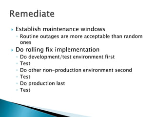  Establish maintenance windows
◦ Routine outages are more acceptable than random
ones
 Do rolling fix implementation
◦ Do development/test environment first
◦ Test
◦ Do other non-production environment second
◦ Test
◦ Do production last
◦ Test
 