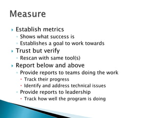  Establish metrics
◦ Shows what success is
◦ Establishes a goal to work towards
 Trust but verify
◦ Rescan with same tool(s)
 Report below and above
◦ Provide reports to teams doing the work
 Track their progress
 Identify and address technical issues
◦ Provide reports to leadership
 Track how well the program is doing
 