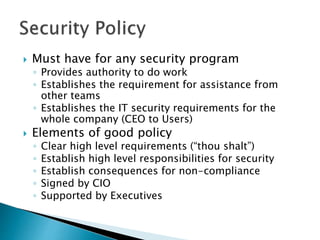  Must have for any security program
◦ Provides authority to do work
◦ Establishes the requirement for assistance from
other teams
◦ Establishes the IT security requirements for the
whole company (CEO to Users)
 Elements of good policy
◦ Clear high level requirements (“thou shalt”)
◦ Establish high level responsibilities for security
◦ Establish consequences for non-compliance
◦ Signed by CIO
◦ Supported by Executives
 