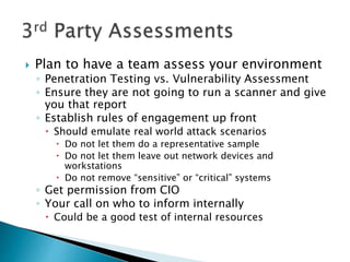  Plan to have a team assess your environment
◦ Penetration Testing vs. Vulnerability Assessment
◦ Ensure they are not going to run a scanner and give
you that report
◦ Establish rules of engagement up front
 Should emulate real world attack scenarios
 Do not let them do a representative sample
 Do not let them leave out network devices and
workstations
 Do not remove “sensitive” or “critical” systems
◦ Get permission from CIO
◦ Your call on who to inform internally
 Could be a good test of internal resources
 