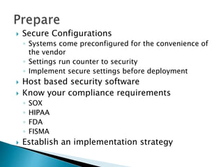  Secure Configurations
◦ Systems come preconfigured for the convenience of
the vendor
◦ Settings run counter to security
◦ Implement secure settings before deployment
 Host based security software
 Know your compliance requirements
◦ SOX
◦ HIPAA
◦ FDA
◦ FISMA
 Establish an implementation strategy
 