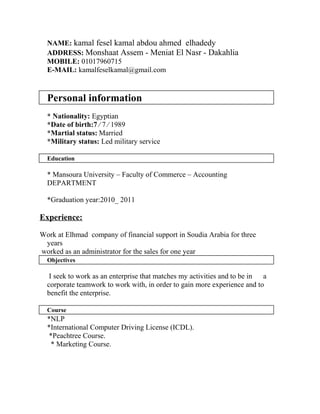 NAME: kamal fesel kamal abdou ahmed elhadedy
ADDRESS: Monshaat Assem - Meniat El Nasr - Dakahlia
MOBILE: 01017960715
E-MAIL: kamalfeselkamal@gmail.com
Personal information
* Nationality: Egyptian
*Date of birth:7 ∕ 7 ∕ 1989
*Martial status: Married
*Military status: Led military service
Education
* Mansoura University – Faculty of Commerce – Accounting
DEPARTMENT
*Graduation year:2010_ 2011
Experience:
Work at Elhmad company of financial support in Soudia Arabia for three
years
worked as an administrator for the sales for one year
Objectives
I seek to work as an enterprise that matches my activities and to be in a
corporate teamwork to work with, in order to gain more experience and to
benefit the enterprise.
Course
*NLP
*International Computer Driving License (ICDL).
*Peachtree Course.
* Marketing Course.
 