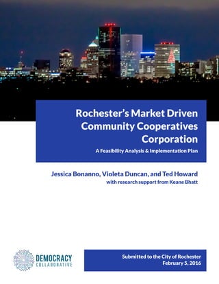 Submitted to the City of Rochester
February 5, 2016
Rochester’s Market Driven
Community Cooperatives
Corporation
A Feasibility Analysis & Implementation Plan
Jessica Bonanno, Violeta Duncan, and Ted Howard
with research support from Keane Bhatt
 