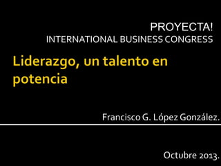 Francisco G. López González.
PROYECTA!
INTERNATIONAL BUSINESS CONGRESS
Octubre 2013.
 