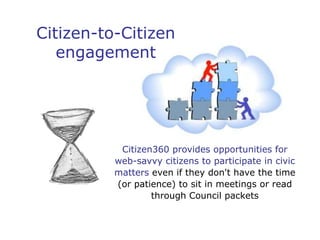 Citizen-to-Citizen
   engagement




           Citizen360 provides opportunities for
          web-savvy citizens to participate in civic
          matters even if they don't have the time
          (or patience) to sit in meetings or read
                  through Council packets
 