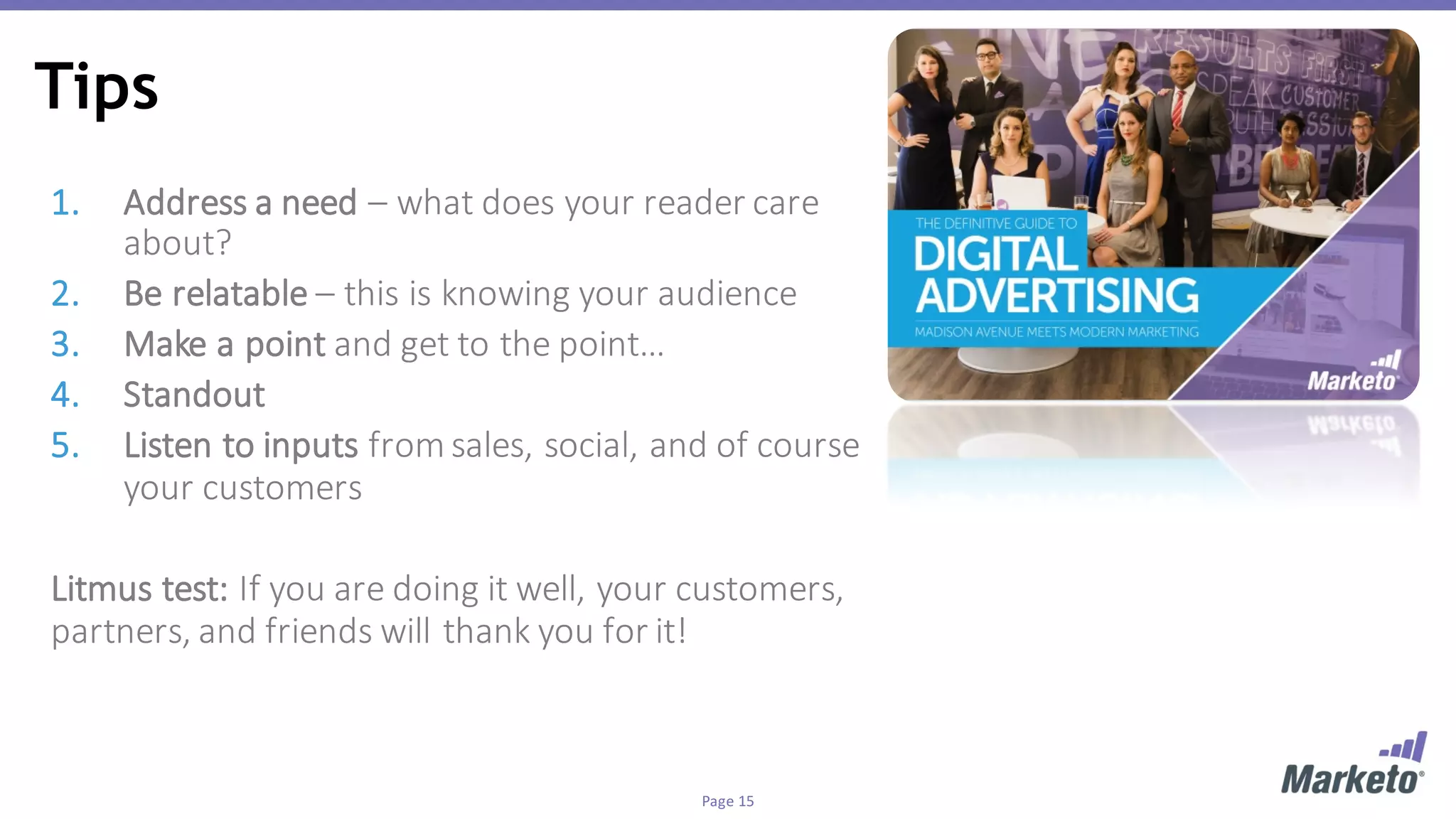Page	15
Tips
1. Address	a	need	– what	does	your	reader	care	
about?
2. Be	relatable – this	is	knowing	your	audience
3. Make	a	point	and	get	to	the	point…
4. Standout	
5. Listen	to	inputs	from	sales,	social,	and	of	course	
your	customers
Litmus	test:	If	you	are	doing	it	well,	your	customers,	
partners,	and	friends	will	thank	you	for	it!		
 