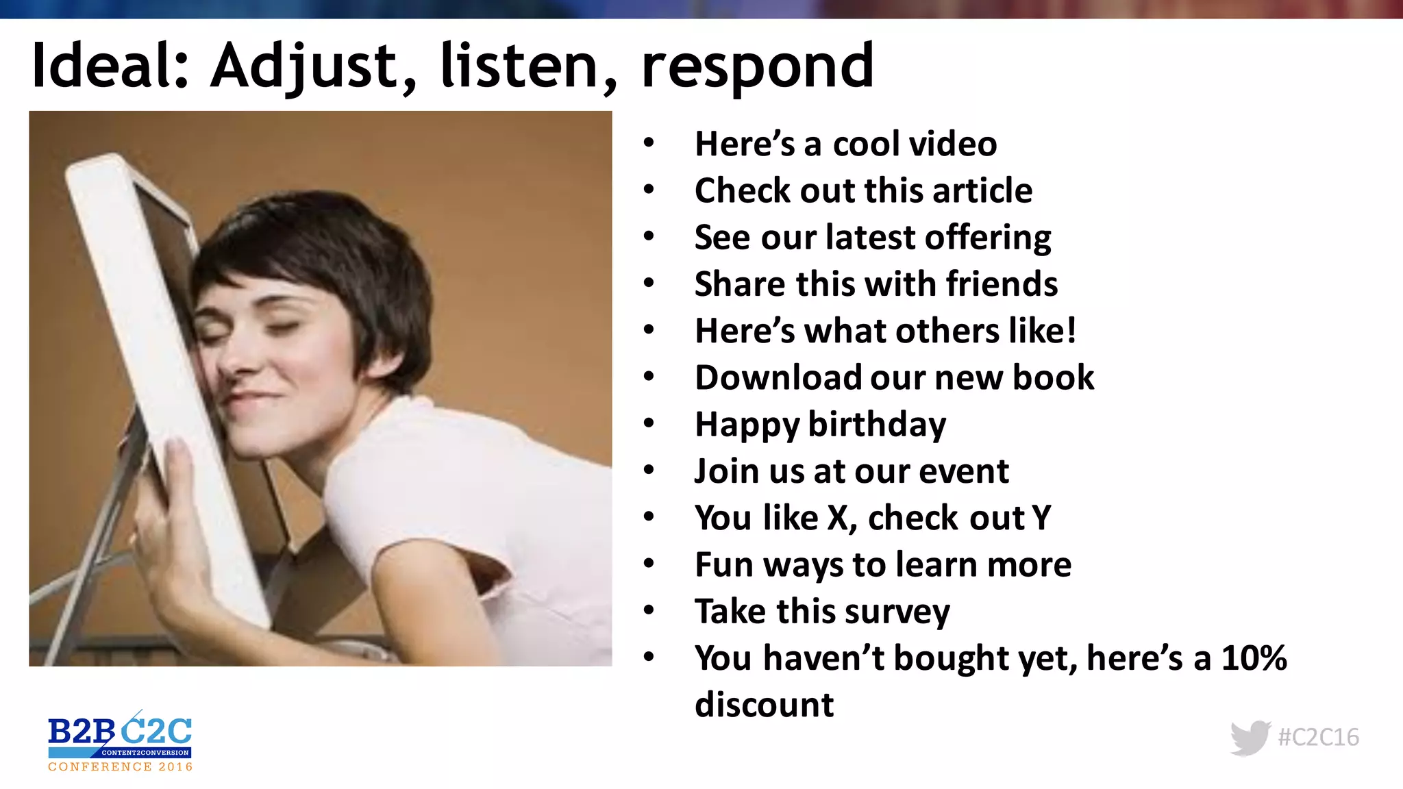 #C2C16
• Here’s	a	cool	video
• Check	out	this	article
• See	our	latest	offering
• Share	this	with	friends
• Here’s	what	others	like!
• Download	our	new	book
• Happy	birthday
• Join	us	at	our	event
• You	like	X,	check	out	Y
• Fun	ways	to	learn	more
• Take	this	survey
• You	haven’t	bought	yet,	here’s	a	10%	
discount
Ideal: Adjust, listen, respond
 