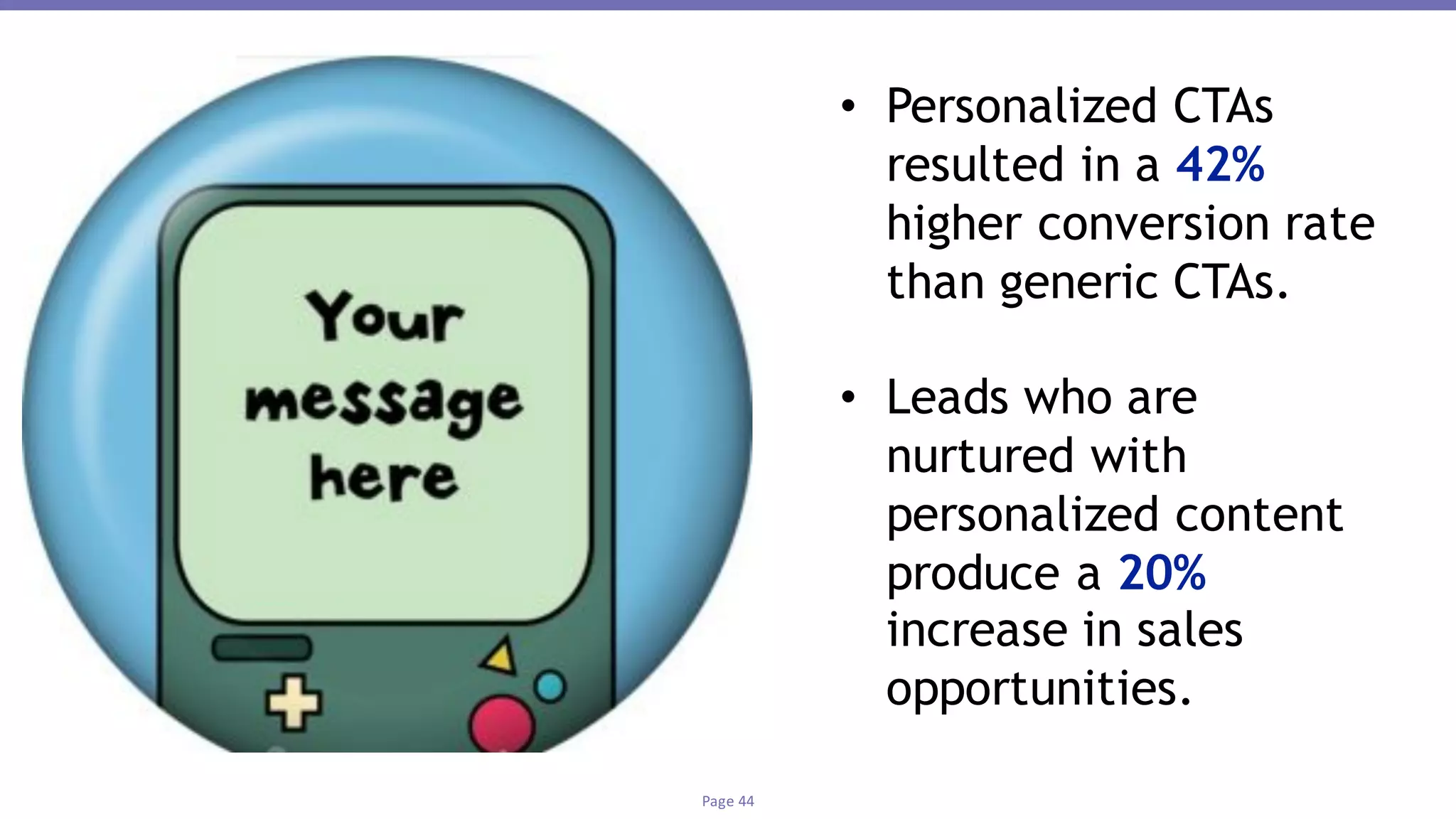 Page	44
• Personalized CTAs
resulted in a 42%
higher conversion rate
than generic CTAs.
• Leads who are
nurtured with
personalized content
produce a 20%
increase in sales
opportunities.
 