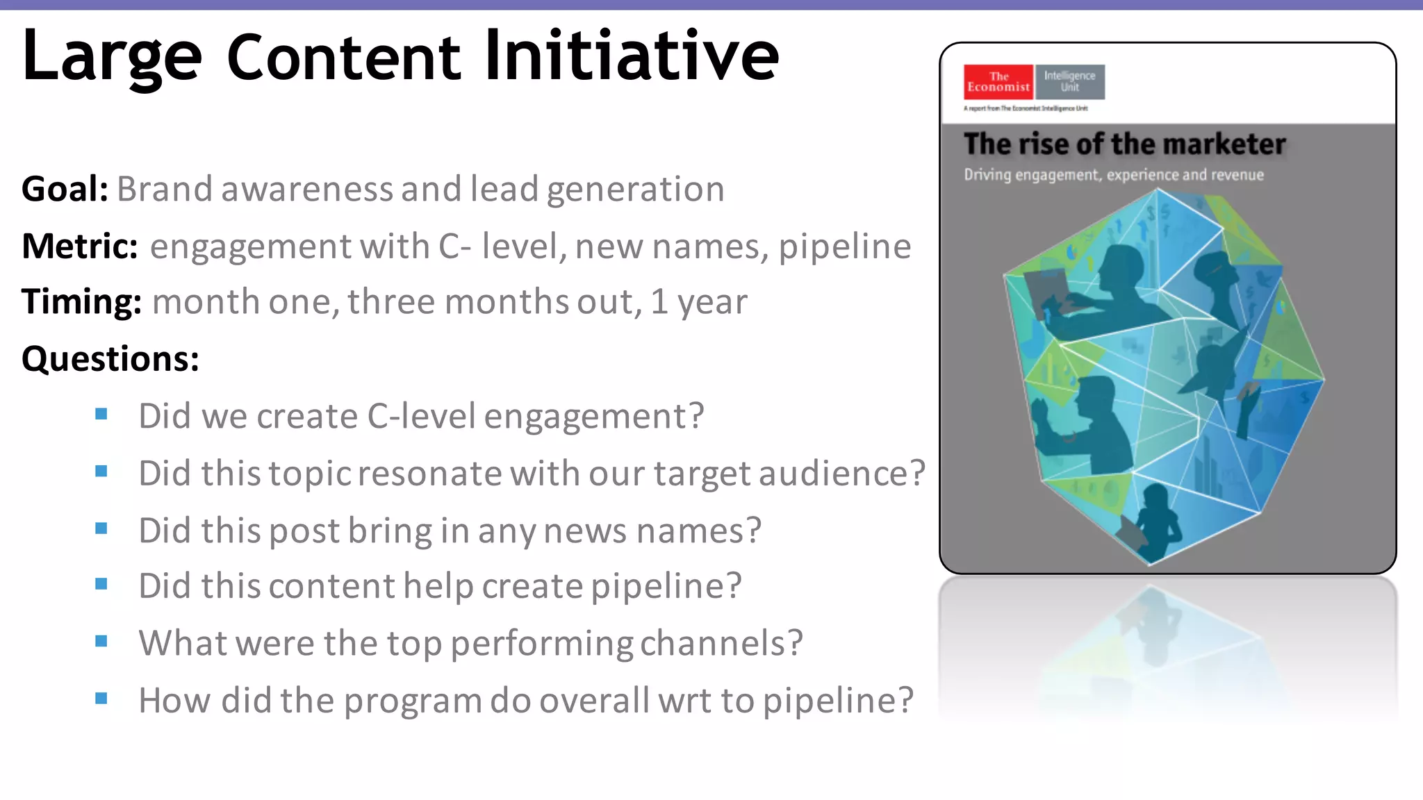 Goal: Brand	awareness	and	lead	generation
Metric: engagement	with	C- level,	new	names,	pipeline
Timing: month	one,	three	months	out,	1	year
Questions:	
§ Did	we	create	C-level	engagement?
§ Did	this	topic	resonate	with	our	target	audience?
§ Did	this	post	bring	in	any	news	names?
§ Did	this	content	help	create	pipeline?
§ What	were	the	top	performing	channels?
§ How	did	the	program	do	overall	wrt to	pipeline?
Large Content Initiative
 