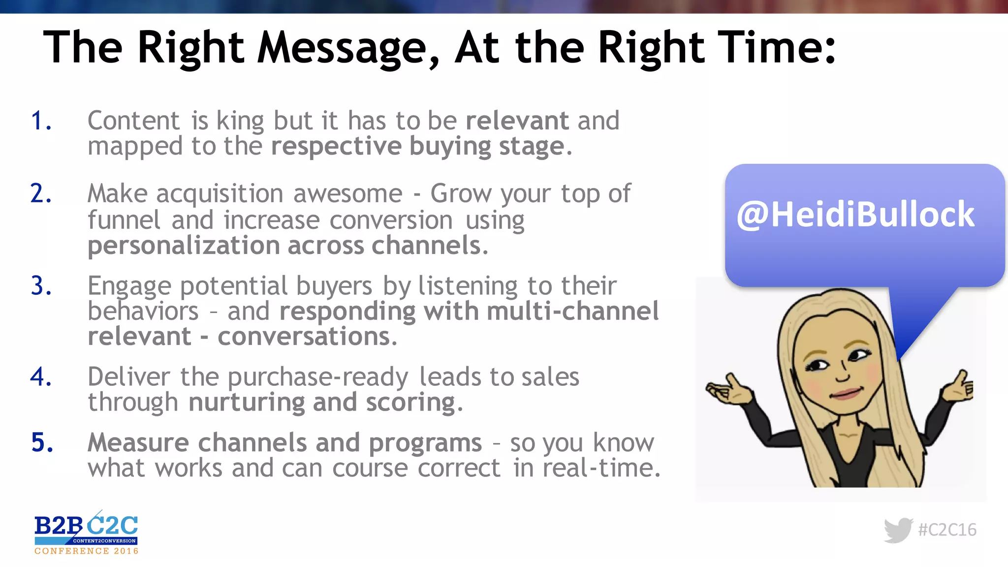 #C2C16
The Right Message, At the Right Time:
1. Content is king but it has to be relevant and
mapped to the respective buying stage.
2. Make acquisition awesome - Grow your top of
funnel and increase conversion using
personalization across channels.
3. Engage potential buyers by listening to their
behaviors – and responding with multi-channel
relevant - conversations.
4. Deliver the purchase-ready leads to sales
through nurturing and scoring.
5. Measure channels and programs – so you know
what works and can course correct in real-time.
@HeidiBullock
 
