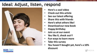 #C2C16
• Here’s	a	cool	video
• Check	out	this	article
• See	our	latest	offering
• Share	this	with	friends
• Here’s	what	others	like!
• Download	our	new	book
• Happy	birthday
• Join	us	at	our	event
• You	like	X,	check	out	Y
• Fun	ways	to	learn	more
• Take	this	survey
• You	haven’t	bought	yet,	here’s	a	10%	
discount
Ideal: Adjust, listen, respond
 