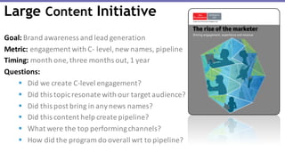 Goal: Brand	awareness	and	lead	generation
Metric: engagement	with	C- level,	new	names,	pipeline
Timing: month	one,	three	months	out,	1	year
Questions:	
§ Did	we	create	C-level	engagement?
§ Did	this	topic	resonate	with	our	target	audience?
§ Did	this	post	bring	in	any	news	names?
§ Did	this	content	help	create	pipeline?
§ What	were	the	top	performing	channels?
§ How	did	the	program	do	overall	wrt to	pipeline?
Large Content Initiative
 
